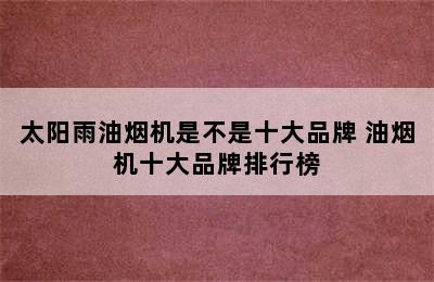 太阳雨油烟机是不是十大品牌 油烟机十大品牌排行榜